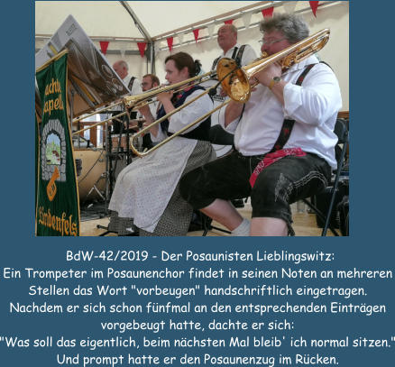 BdW-42/2019 - Der Posaunisten Lieblingswitz: Ein Trompeter im Posaunenchor findet in seinen Noten an mehreren Stellen das Wort "vorbeugen" handschriftlich eingetragen. Nachdem er sich schon fnfmal an den entsprechenden Eintrgen vorgebeugt hatte, dachte er sich: "Was soll das eigentlich, beim nchsten Mal bleib' ich normal sitzen." Und prompt hatte er den Posaunenzug im Rcken.