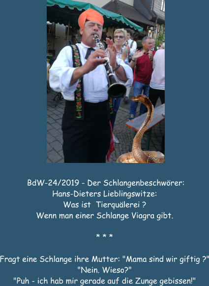 BdW-24/2019 - Der Schlangenbeschwrer: Hans-Dieters Lieblingswitze: Was ist  Tierqulerei ? Wenn man einer Schlange Viagra gibt.  * * *  Fragt eine Schlange ihre Mutter: "Mama sind wir giftig ?" "Nein. Wieso?" "Puh - ich hab mir gerade auf die Zunge gebissen!"